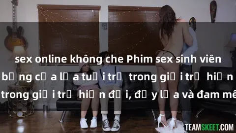 sex online không che Phim sex sinh viên: Câu chuyện nóng bỏng của lứa tuổi trẻ trong giới trẻ hiện đại, đầy lửa và đam mê