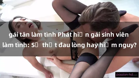 gái tân làm tình Phát hiện gái sinh viên làm tình: Sự thật đau lòng hay hiểm nguy?
