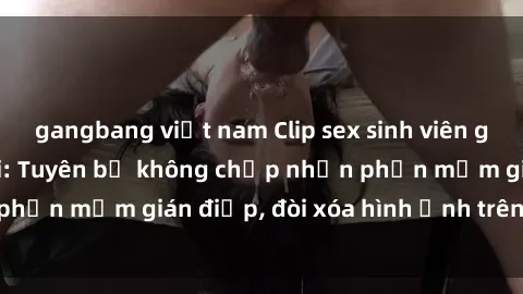 gangbang việt nam Clip sex sinh viên gây sốt mạng xã hội: Tuyên bố không chấp nhận phần mềm gián điệp, đòi xóa hình ảnh trên internet