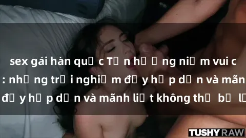 sex gái hàn quốc Tận hưởng niềm vui của sex với gái trẻ: những trải nghiệm đầy hấp dẫn và mãnh liệt không thể bỏ lỡ