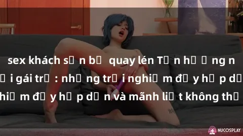 sex khách sạn bị quay lén Tận hưởng niềm vui của sex với gái trẻ: những trải nghiệm đầy hấp dẫn và mãnh liệt không thể bỏ lỡ