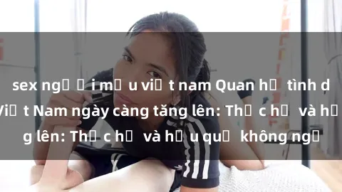sex người mẫu việt nam Quan hệ tình dục của nữ sinh Việt Nam ngày càng tăng lên: Thực hư và hậu quả không ngờ