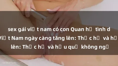 sex gái việt nam có con Quan hệ tình dục của nữ sinh Việt Nam ngày càng tăng lên: Thực hư và hậu quả không ngờ