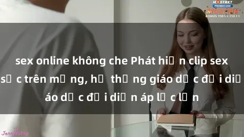 sex online không che Phát hiện clip sex nữ sinh gây sốc trên mạng, hệ thống giáo dục đối diện áp lực lớn