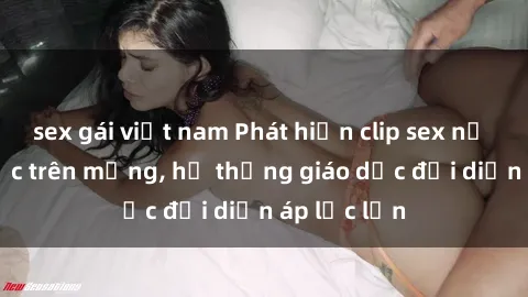 sex gái việt nam Phát hiện clip sex nữ sinh gây sốc trên mạng, hệ thống giáo dục đối diện áp lực lớn