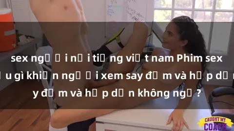 sex người nổi tiếng việt nam Phim sex học sinh: Điều gì khiến người xem say đắm và hấp dẫn không ngờ?