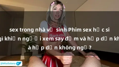 sex trong nhà vệ sinh Phim sex học sinh: Điều gì khiến người xem say đắm và hấp dẫn không ngờ?
