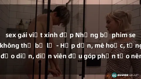 sex gái việt xinh đẹp Những bộ phim sex gái già đỉnh cao không thể bỏ lỡ - Hấp dẫn, mê hoặc, từng đạo diễn, diễn viên đều góp phần tạo nên sự hấp dẫn, kích thích.