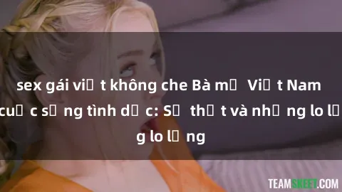 sex gái việt không che Bà mẹ Việt Nam và cuộc sống tình dục: Sự thật và những lo lắng