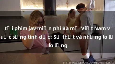 tải phim jav miễn phí Bà mẹ Việt Nam và cuộc sống tình dục: Sự thật và những lo lắng