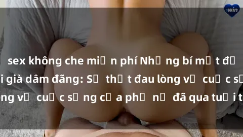 sex không che miễn phí Những bí mật đằng sau vẻ ngoài gái già dâm đãng: Sự thật đau lòng về cuộc sống của phụ nữ đã qua tuổi thanh xuân