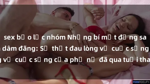 sex bạo lực nhóm Những bí mật đằng sau vẻ ngoài gái già dâm đãng: Sự thật đau lòng về cuộc sống của phụ nữ đã qua tuổi thanh xuân