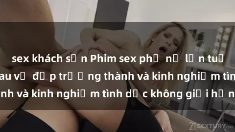 sex khách sạn Phim sex phụ nữ lớn tuổi: Sức hút đằng sau vẻ đẹp trưởng thành và kinh nghiệm tình dục không giới hạn