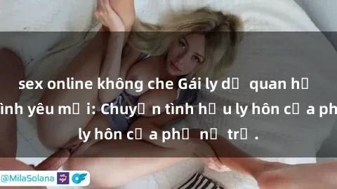 sex online không che Gái ly dị quan hệ tìm kiếm tình yêu mới: Chuyện tình hậu ly hôn của phụ nữ trẻ.