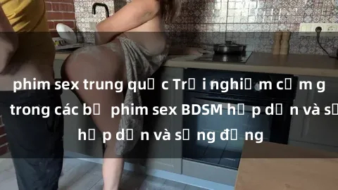 phim sex trung quốc Trải nghiệm cảm giác mới lạ trong các bộ phim sex BDSM hấp dẫn và sống động