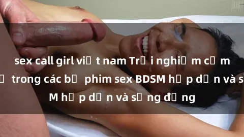 sex call girl việt nam Trải nghiệm cảm giác mới lạ trong các bộ phim sex BDSM hấp dẫn và sống động
