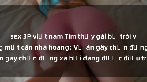 sex 3P việt nam Tìm thấy gái bị trói và bị hiếp dâm trong một căn nhà hoang: Vụ án gây chấn động xã hội đang được điều tra vào.