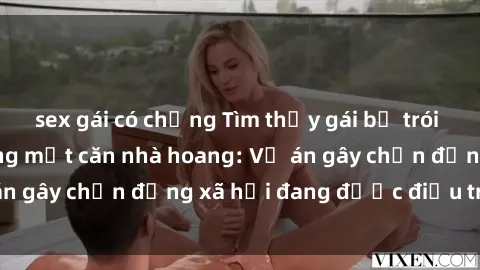 sex gái có chồng Tìm thấy gái bị trói và bị hiếp dâm trong một căn nhà hoang: Vụ án gây chấn động xã hội đang được điều tra vào.