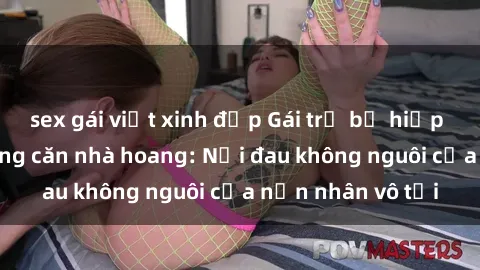 sex gái việt xinh đẹp Gái trẻ bị hiếp dâm bạo lực trong căn nhà hoang: Nỗi đau không nguôi của nạn nhân vô tội