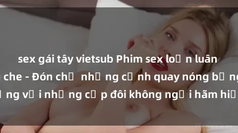 sex gái tây vietsub Phim sex loạn luân đầy kích thích không che - Đón chờ những cảnh quay nóng bỏng với những cặp đôi không ngại hãm hiếp gia đình trong lòng
