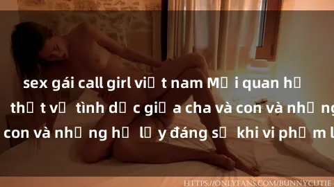 sex gái call girl việt nam Mối quan hệ giữa cha và con: Sự thật về tình dục giữa cha và con và những hệ lụy đáng sợ khi vi phạm luật pháp.