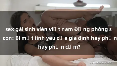 sex gái sinh viên việt nam Động phòng sex mẹ con: Bí mật tình yêu của gia đình hay phản cảm?