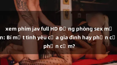 xem phim jav full HD Động phòng sex mẹ con: Bí mật tình yêu của gia đình hay phản cảm?