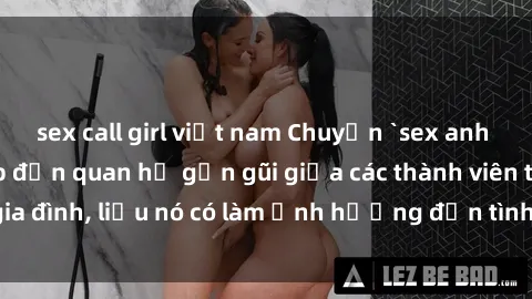sex call girl việt nam Chuyện `sex anh em ruột` - Đề cập đến quan hệ gần gũi giữa các thành viên trong gia đình, liệu nó có làm ảnh hưởng đến tình cảm gia đình hay không?