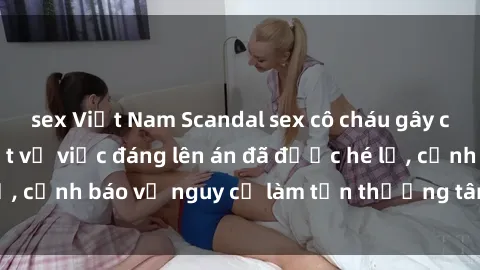 sex Việt Nam Scandal sex cô cháu gây chấn động: Chi tiết vụ việc đáng lên án đã được hé lộ, cảnh báo về nguy cơ làm tổn thương tâm hồn trẻ em.