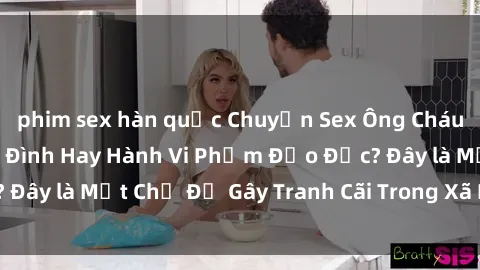 phim sex hàn quốc Chuyện Sex Ông Cháu: Mối Quan Hệ Gia Đình Hay Hành Vi Phạm Đạo Đức? Đây là Một Chủ Đề Gây Tranh Cãi Trong Xã Hội Hiện Nay.
