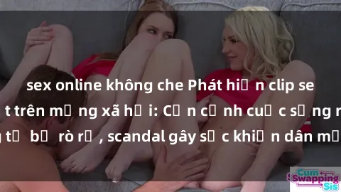 sex online không che Phát hiện clip sex quay lén hot nhất trên mạng xã hội: Cận cảnh cuộc sống riêng tư bị rò rỉ, scandal gây sốc khiến dân mạng không khỏi bàng hoàng