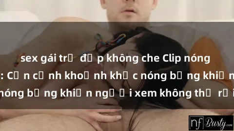 sex gái trẻ đẹp không che Clip nóng phòng tắm gây sốt: Cận cảnh khoảnh khắc nóng bỏng khiến người xem không thể rời mắt