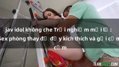 jav idol không che Trải nghiệm mới lạ: Sex phòng thay đồ đầy kích thích và gợi cảm