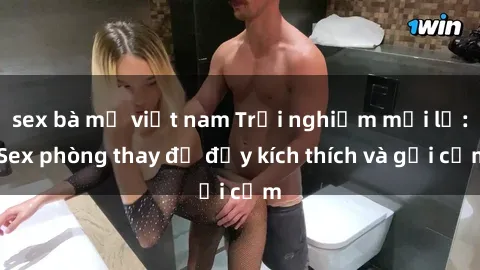 sex bà mẹ việt nam Trải nghiệm mới lạ: Sex phòng thay đồ đầy kích thích và gợi cảm