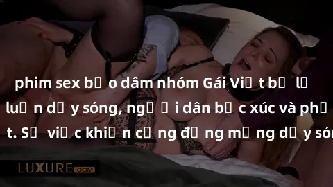 phim sex bạo dâm nhóm Gái Việt bị lộ clip sex khiến dư luận dậy sóng, người dân bức xúc và phản đối gay gắt. Sự việc khiến cộng đồng mạng dậy sóng và yêu cầu xử lý nghiêm ngặt.