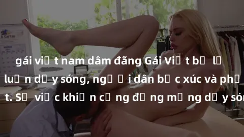 gái việt nam dâm đãng Gái Việt bị lộ clip sex khiến dư luận dậy sóng, người dân bức xúc và phản đối gay gắt. Sự việc khiến cộng đồng mạng dậy sóng và yêu cầu xử lý nghiêm ngặt.