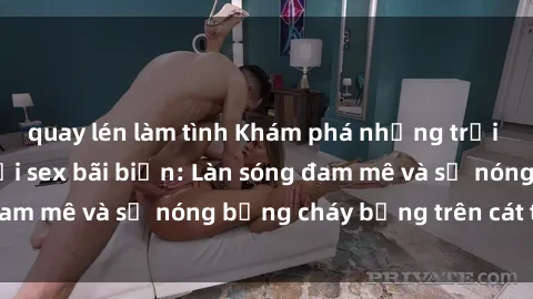 quay lén làm tình Khám phá những trải nghiệm độc đáo tại sex bãi biển: Làn sóng đam mê và sự nóng bỏng cháy bỏng trên cát trắng