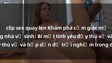 clip sex quay lén Khám phá cảm giác mới mẻ với sex trong nhà vệ sinh: Bí mật tình yêu đầy thú vị và hấp dẫn để trải nghiệm trong đêm hôm nay!