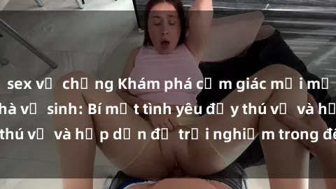 sex vợ chồng Khám phá cảm giác mới mẻ với sex trong nhà vệ sinh: Bí mật tình yêu đầy thú vị và hấp dẫn để trải nghiệm trong đêm hôm nay!