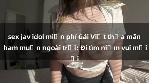 sex jav idol miễn phí Gái Việt thỏa mãn ham muốn ngoài trời: Đi tìm niềm vui mới