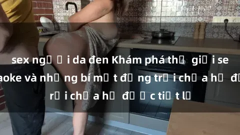 sex người da đen Khám phá thế giới sex quán karaoke và những bí mật động trời chưa hề được tiết lộ