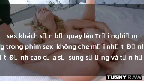 sex khách sạn bị quay lén Trải nghiệm cực kỳ nóng bỏng trong phim sex  không che mới nhất  Đỉnh cao của sự sung sướng và tận hưởng chân thật