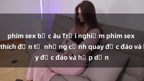 phim sex bắc âu Trải nghiệm phim sex : Sự kích thích đến từ những cảnh quay độc đáo và hấp dẫn