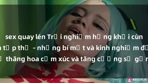 sex quay lén Trải nghiệm hứng khởi cùng với việc làm tình tập thể - những bí mật và kinh nghiệm để thăng hoa cảm xúc và tăng cường sự gắn kết trong mối quan hệ