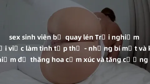 sex sinh viên bị quay lén Trải nghiệm hứng khởi cùng với việc làm tình tập thể - những bí mật và kinh nghiệm để thăng hoa cảm xúc và tăng cường sự gắn kết trong mối quan hệ
