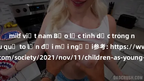 milf việt nam Bạo lực tình dục trong nhóm: nguy cơ và hậu quả to lớn đối mọi người参考: https://www.theguardian.com/society/2021/nov/11/children-as-young-as-four-are-being-sexually-abused-by-groups-in-u