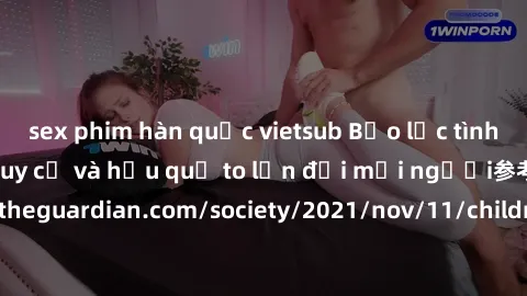 sex phim hàn quốc vietsub Bạo lực tình dục trong nhóm: nguy cơ và hậu quả to lớn đối mọi người参考: https://www.theguardian.com/society/2021/nov/11/children-as-young-as-four-are-being-sexually-abused-by