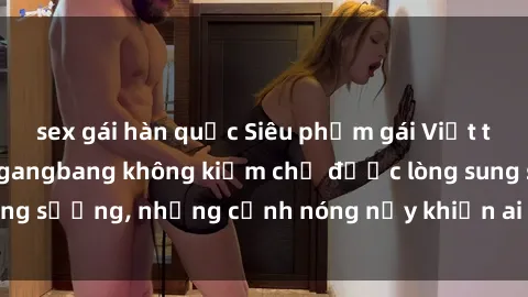 sex gái hàn quốc Siêu phẩm gái Việt tham gia trong buổi gangbang không kiềm chế được lòng sung sướng, những cảnh nóng nảy khiến ai cũng phải mãn nhãn