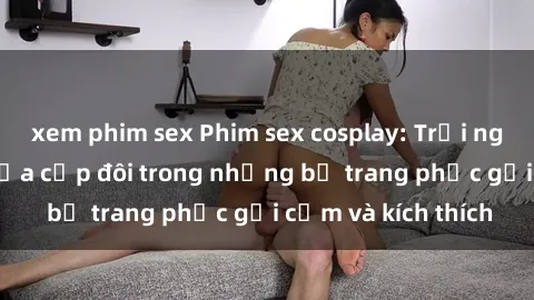 xem phim sex Phim sex cosplay: Trải nghiệm tuyệt vời của cặp đôi trong những bộ trang phục gợi cảm và kích thích