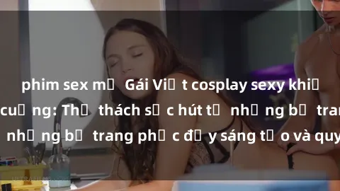 phim sex mỹ Gái Việt cosplay sexy khiến fan hâm mộ phát cuồng: Thử thách sức hút từ những bộ trang phục đầy sáng tạo và quyến rũ!